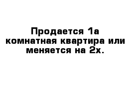 Продается 1а комнатная квартира или меняется на 2х.